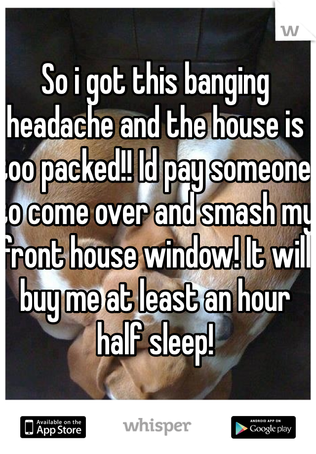 So i got this banging headache and the house is too packed!! Id pay someone to come over and smash my front house window! It will buy me at least an hour half sleep!  