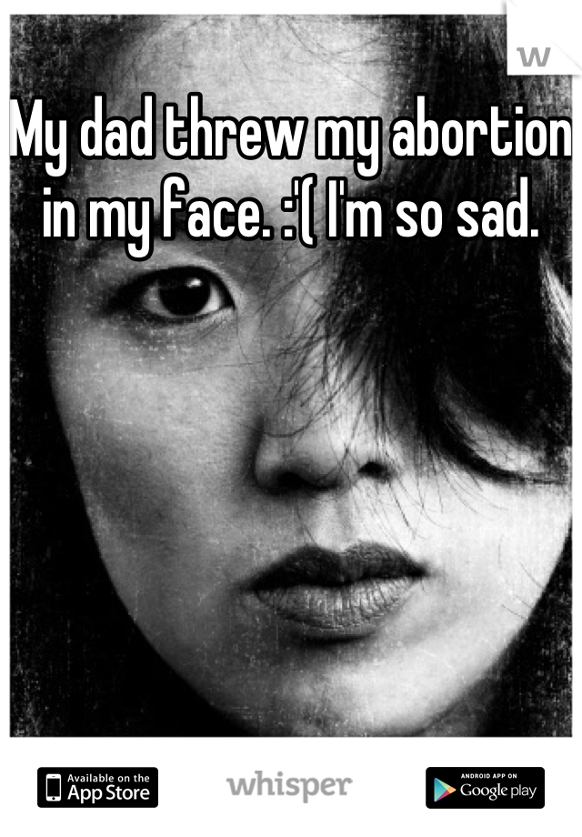 My dad threw my abortion in my face. :'( I'm so sad.