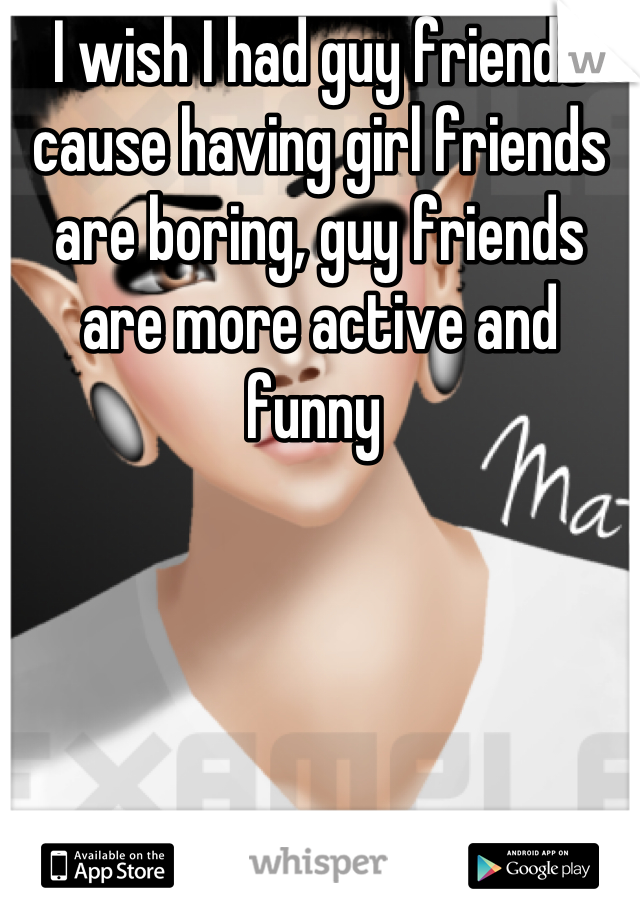 I wish I had guy friends cause having girl friends are boring, guy friends are more active and funny 