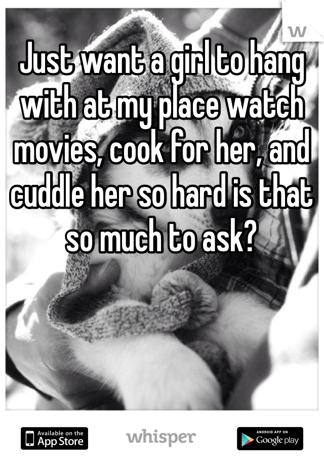 Just want a girl to hang with at my place watch movies, cook for her, and cuddle her so hard is that so much to ask?