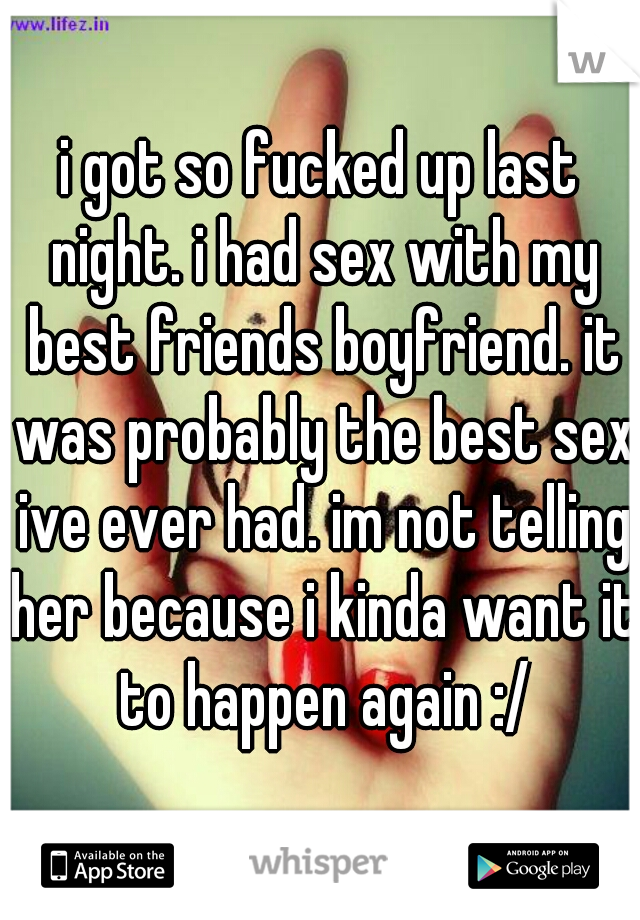 i got so fucked up last night. i had sex with my best friends boyfriend. it was probably the best sex ive ever had. im not telling her because i kinda want it to happen again :/