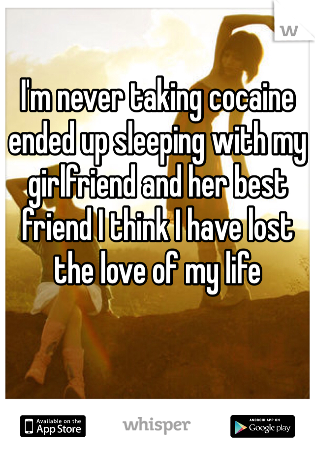 I'm never taking cocaine ended up sleeping with my girlfriend and her best friend I think I have lost the love of my life   