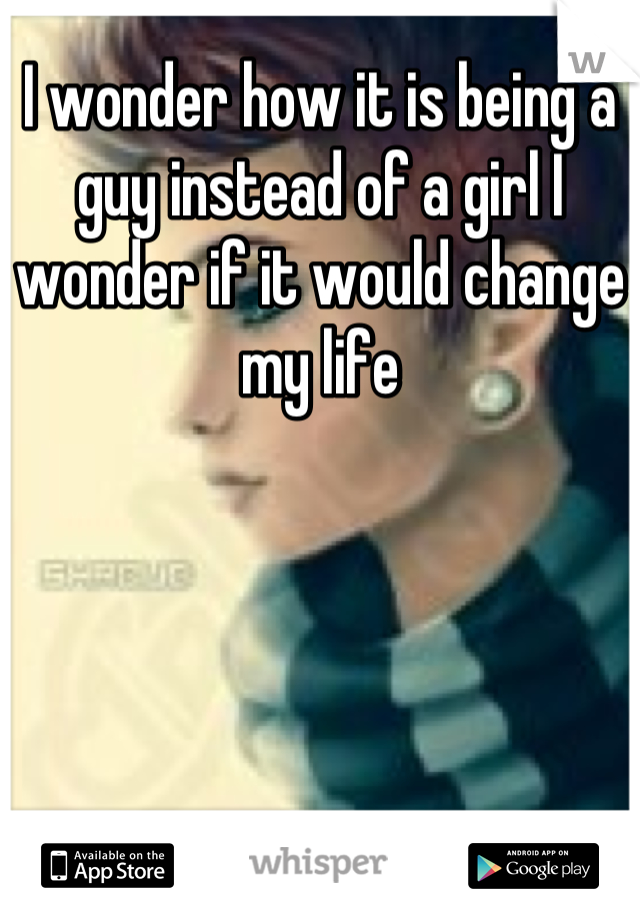 I wonder how it is being a guy instead of a girl I wonder if it would change my life