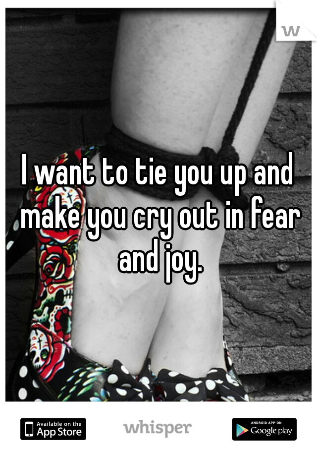 I want to tie you up and make you cry out in fear and joy.