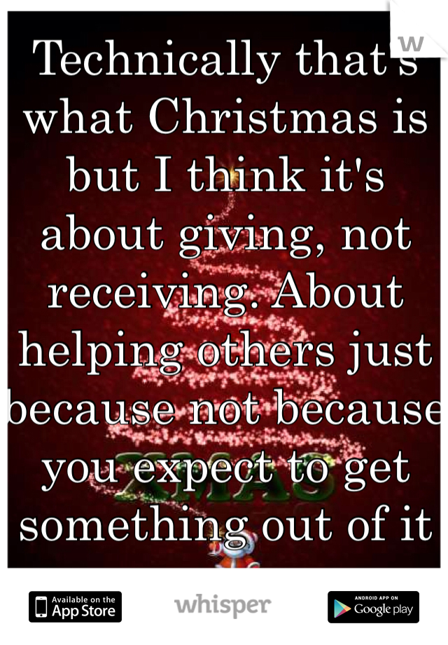 Technically that's what Christmas is but I think it's about giving, not receiving. About helping others just because not because you expect to get something out of it  