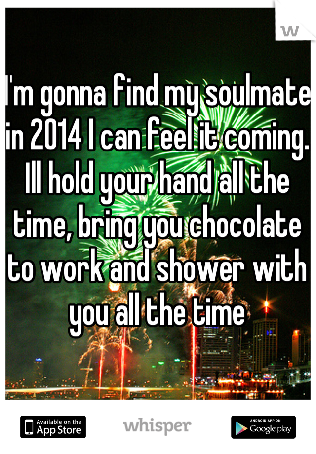 I'm gonna find my soulmate in 2014 I can feel it coming. Ill hold your hand all the time, bring you chocolate to work and shower with you all the time 
