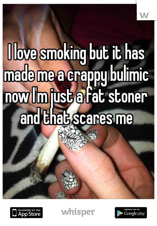 I love smoking but it has made me a crappy bulimic now I'm just a fat stoner and that scares me