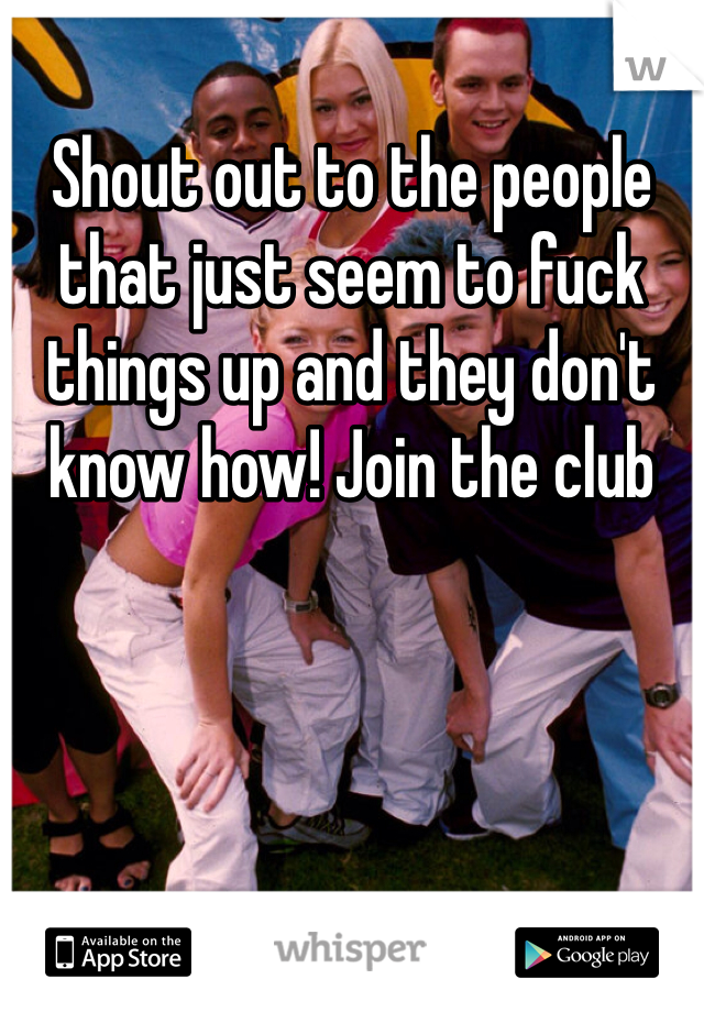 Shout out to the people that just seem to fuck things up and they don't know how! Join the club 
