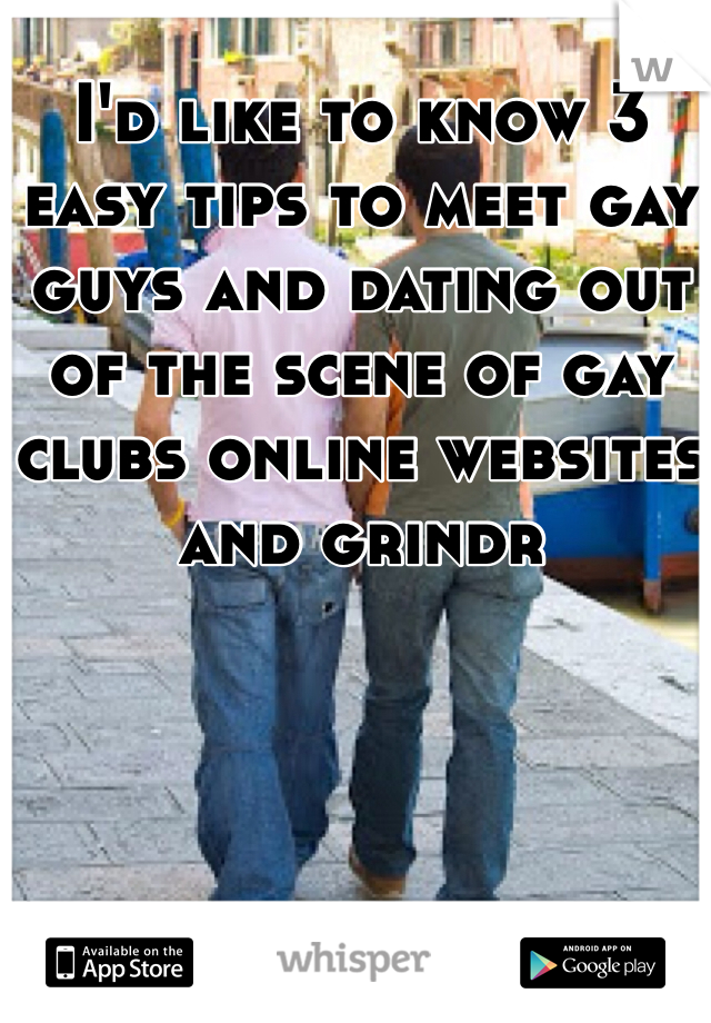 I'd like to know 3 easy tips to meet gay guys and dating out of the scene of gay clubs online websites and grindr 