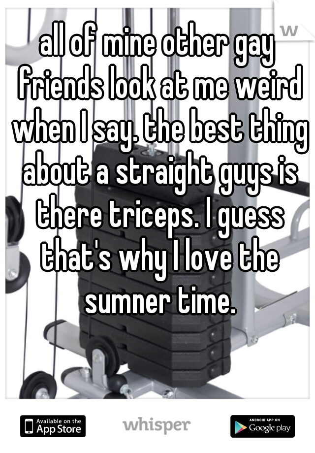 all of mine other gay friends look at me weird when I say. the best thing about a straight guys is there triceps. I guess that's why I love the sumner time.
