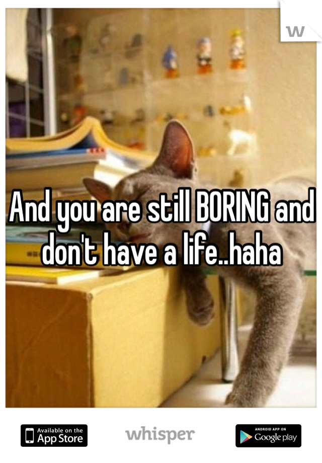 And you are still BORING and don't have a life..haha