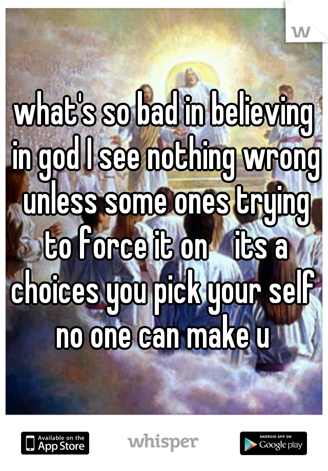 what's so bad in believing in god I see nothing wrong unless some ones trying to force it on    its a choices you pick your self  no one can make u 