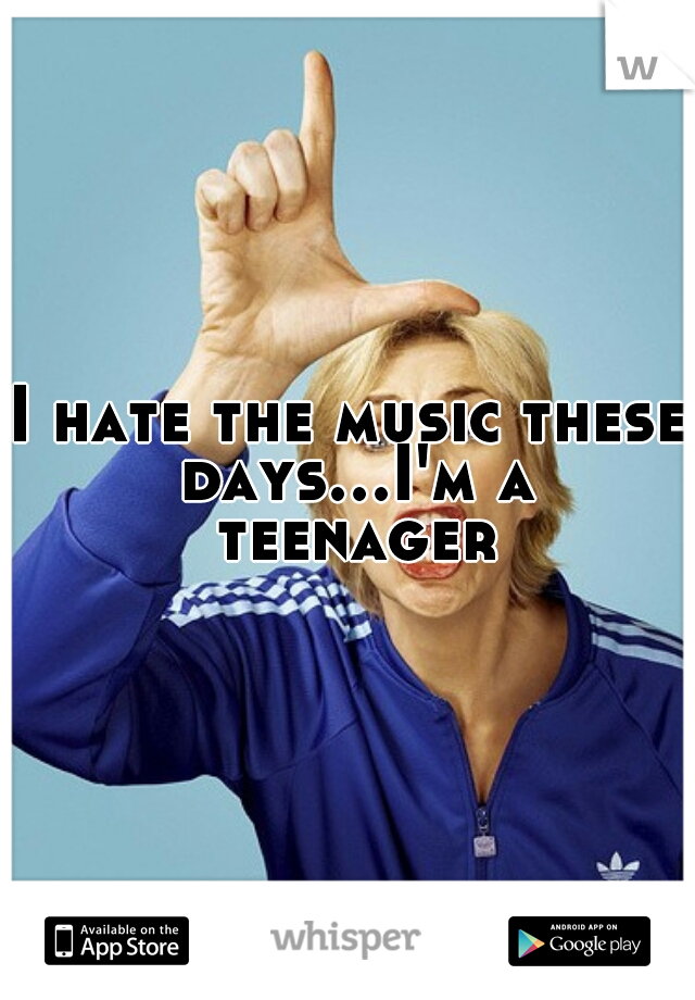 I hate the music these days...I'm a teenager