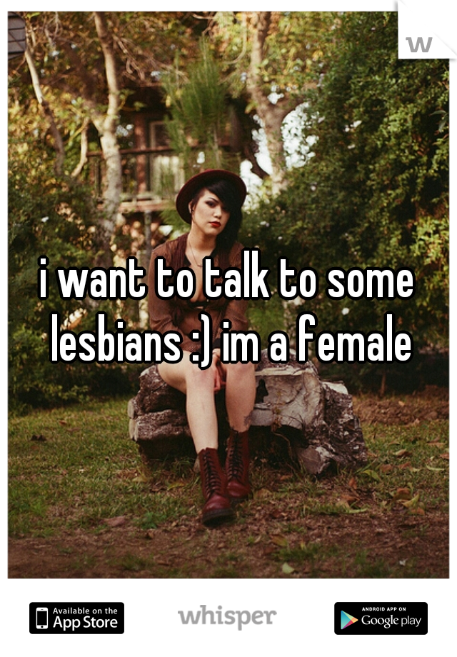 i want to talk to some lesbians :) im a female