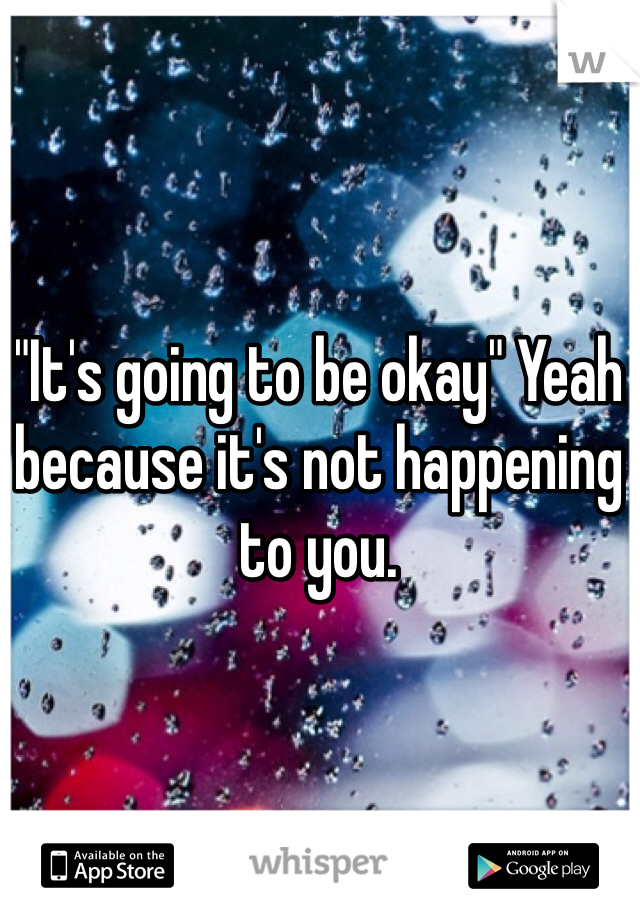 "It's going to be okay" Yeah because it's not happening to you. 