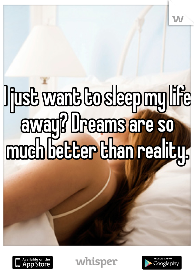 I just want to sleep my life away? Dreams are so much better than reality.