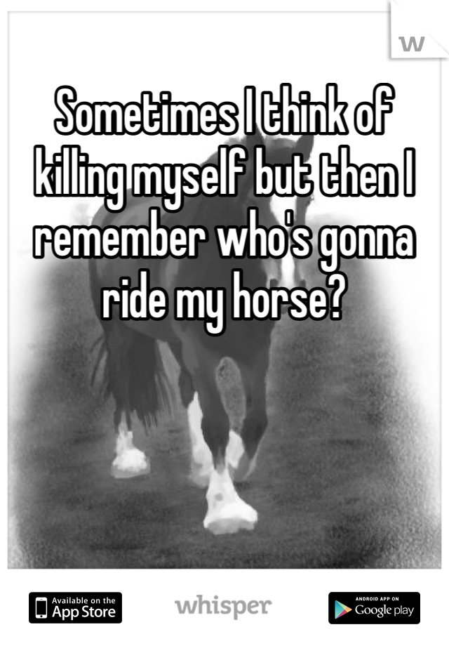 Sometimes I think of killing myself but then I remember who's gonna ride my horse?