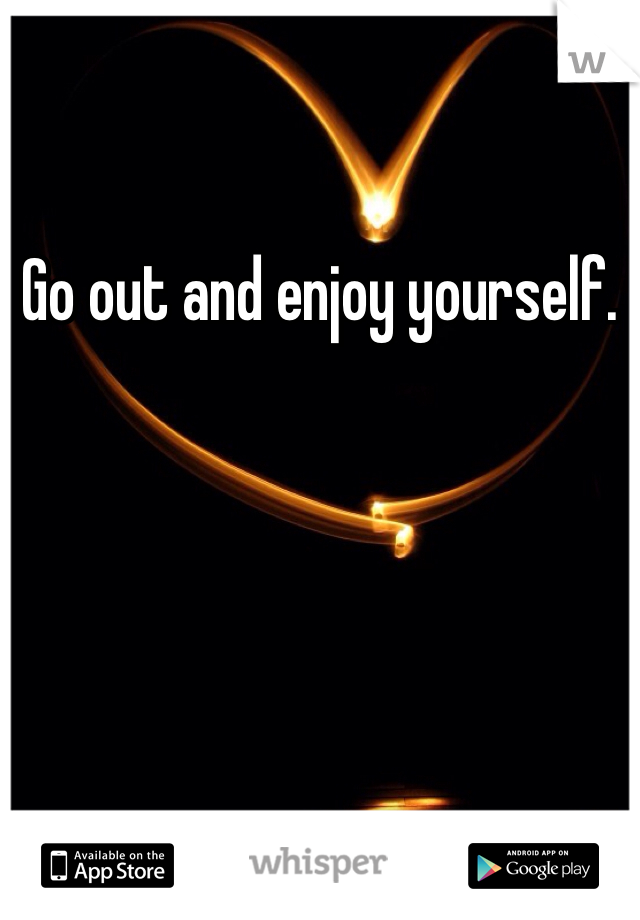 Go out and enjoy yourself. 