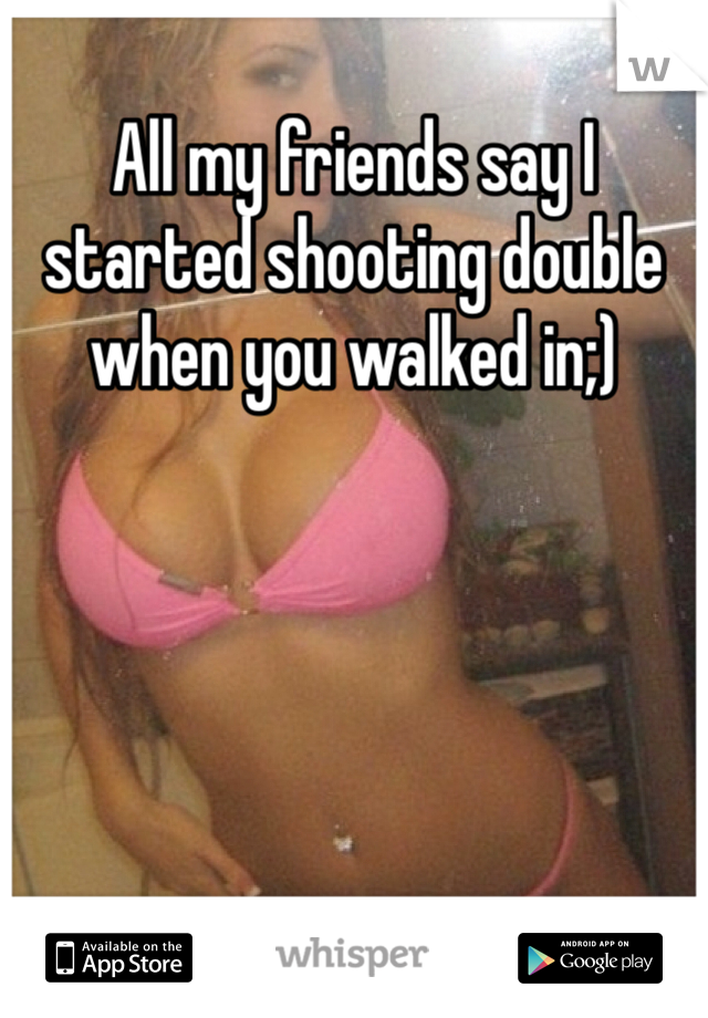 All my friends say I started shooting double when you walked in;)