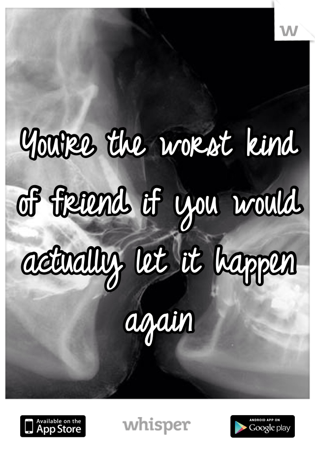 You're the worst kind of friend if you would actually let it happen again 