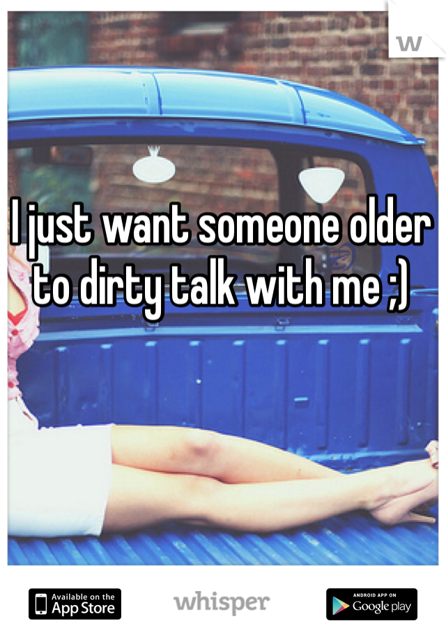 I just want someone older to dirty talk with me ;)
