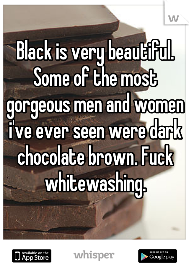 Black is very beautiful. Some of the most gorgeous men and women i've ever seen were dark chocolate brown. Fuck whitewashing.