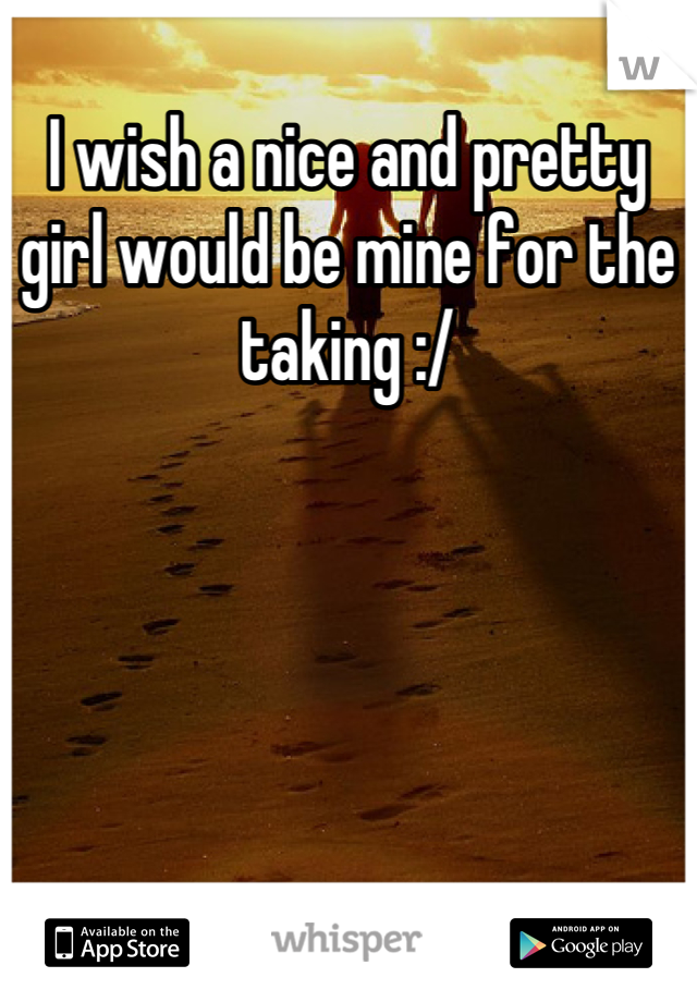 I wish a nice and pretty girl would be mine for the taking :/