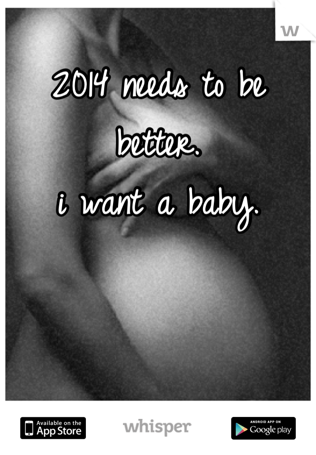 2014 needs to be better. 
i want a baby.