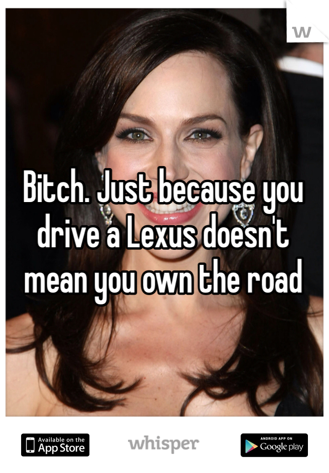 Bitch. Just because you drive a Lexus doesn't mean you own the road