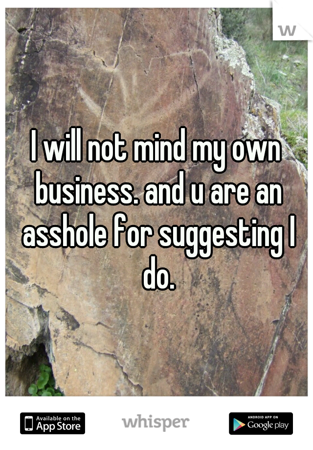 I will not mind my own business. and u are an asshole for suggesting I do.