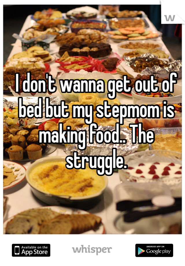 I don't wanna get out of bed but my stepmom is making food.. The struggle. 