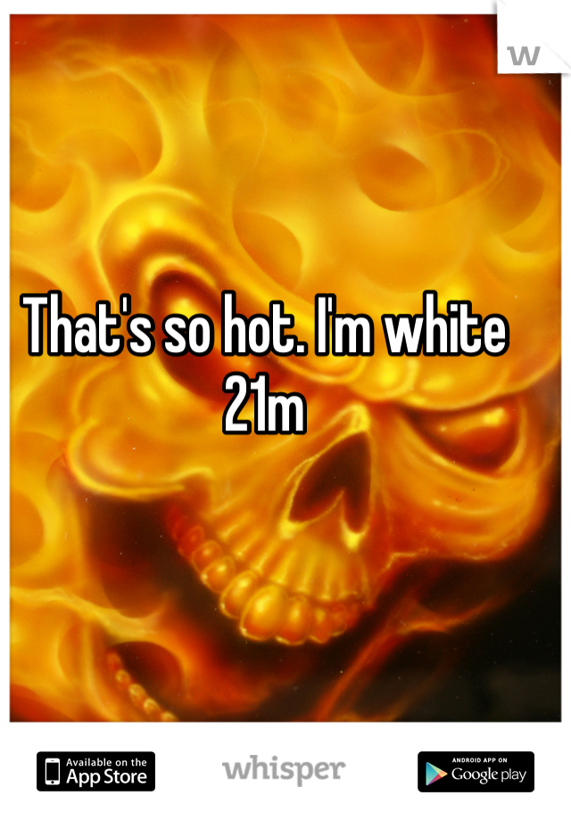 That's so hot. I'm white 21m