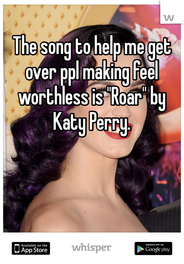 The song to help me get over ppl making feel worthless is "Roar" by Katy Perry.
