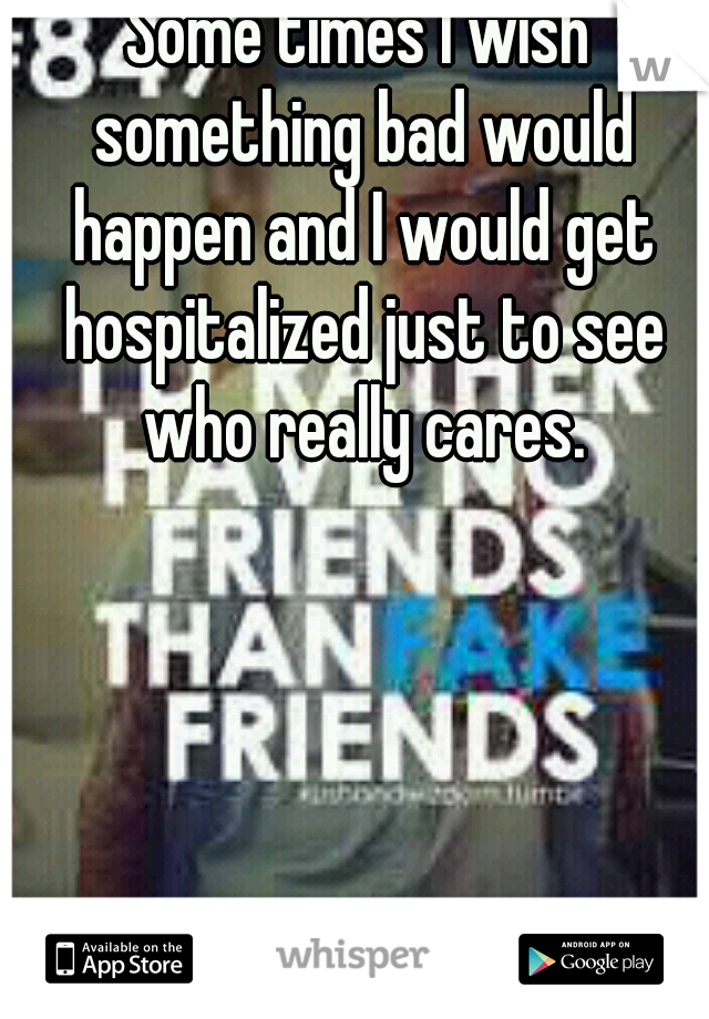 Some times I wish something bad would happen and I would get hospitalized just to see who really cares.