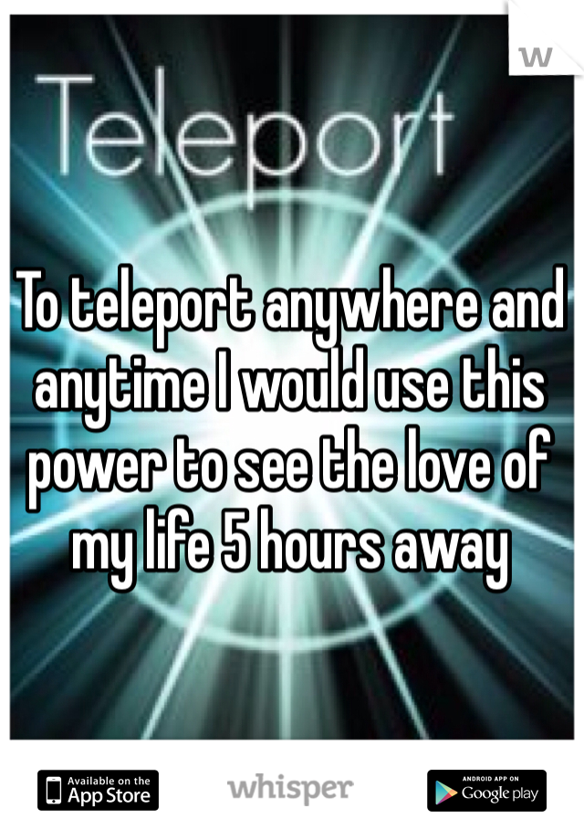 To teleport anywhere and anytime I would use this power to see the love of my life 5 hours away 