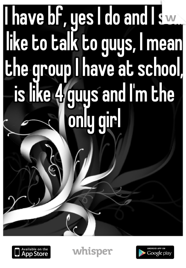 I have bf, yes I do and I still like to talk to guys, I mean the group I have at school, is like 4 guys and I'm the only girl 