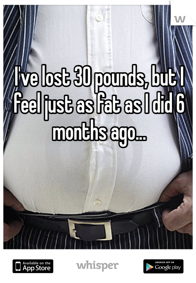 I've lost 30 pounds, but I feel just as fat as I did 6 months ago...  