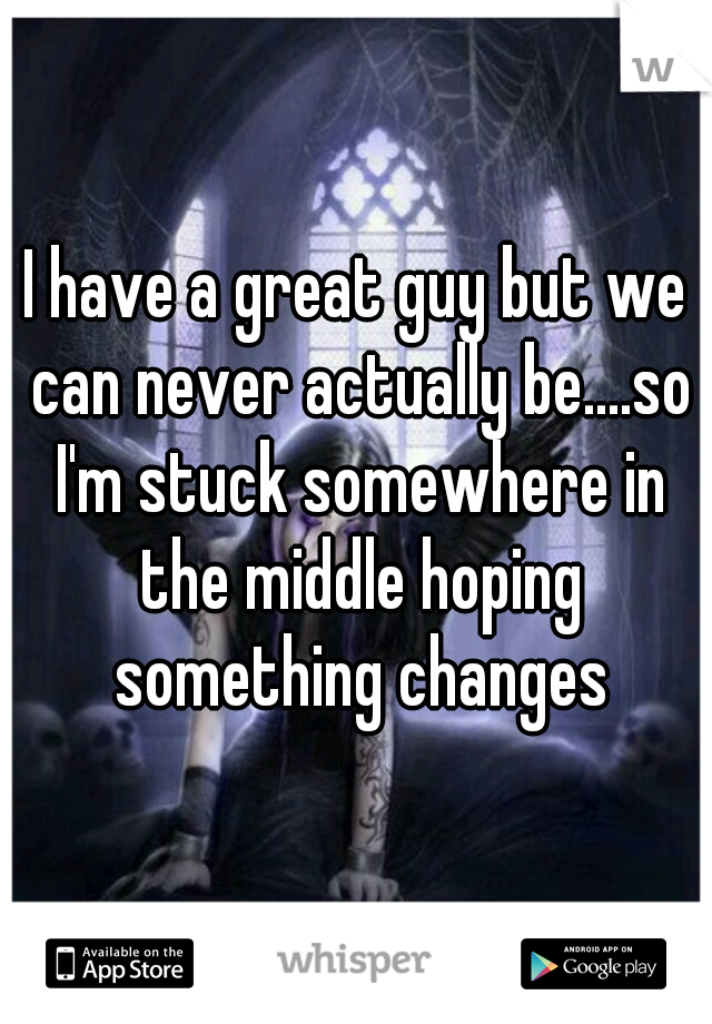 I have a great guy but we can never actually be....so I'm stuck somewhere in the middle hoping something changes