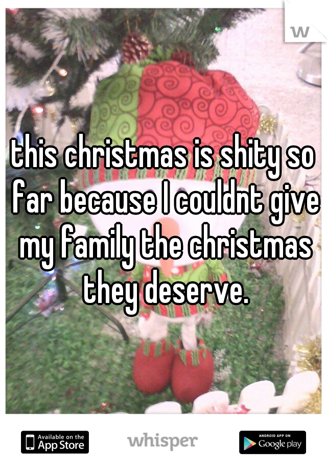 this christmas is shity so far because I couldnt give my family the christmas they deserve.