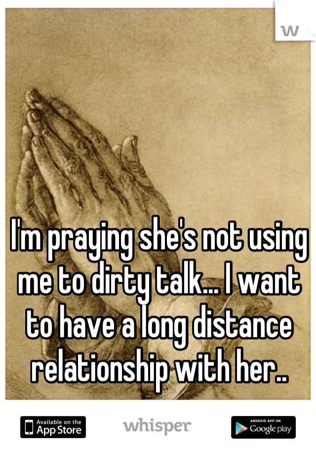 I'm praying she's not using me to dirty talk... I want to have a long distance relationship with her..