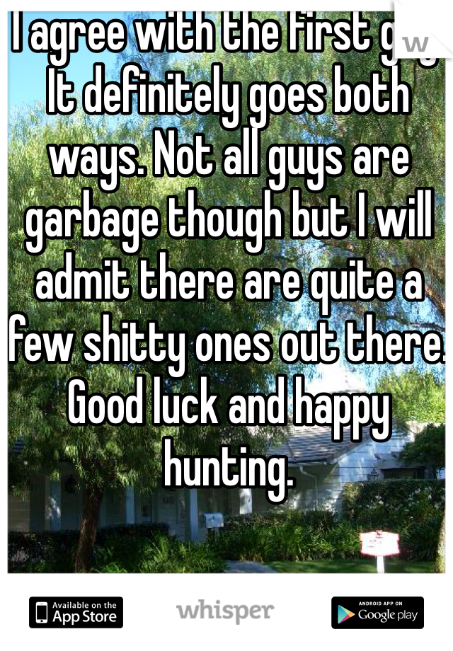I agree with the first guy. It definitely goes both ways. Not all guys are garbage though but I will admit there are quite a few shitty ones out there. Good luck and happy hunting. 