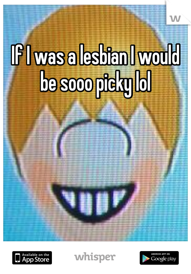 If I was a lesbian I would be sooo picky lol