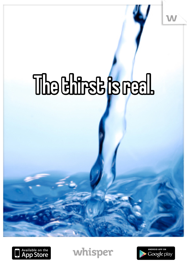 The thirst is real.