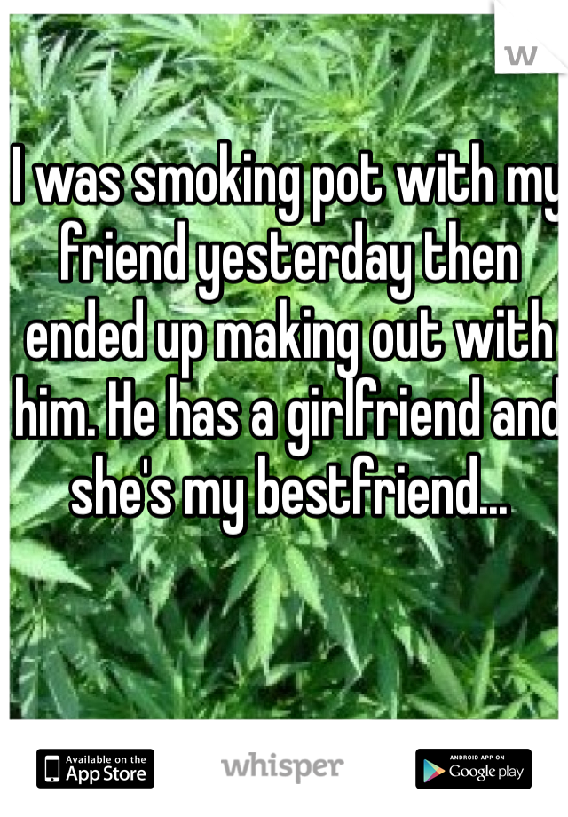 I was smoking pot with my friend yesterday then ended up making out with him. He has a girlfriend and she's my bestfriend... 
