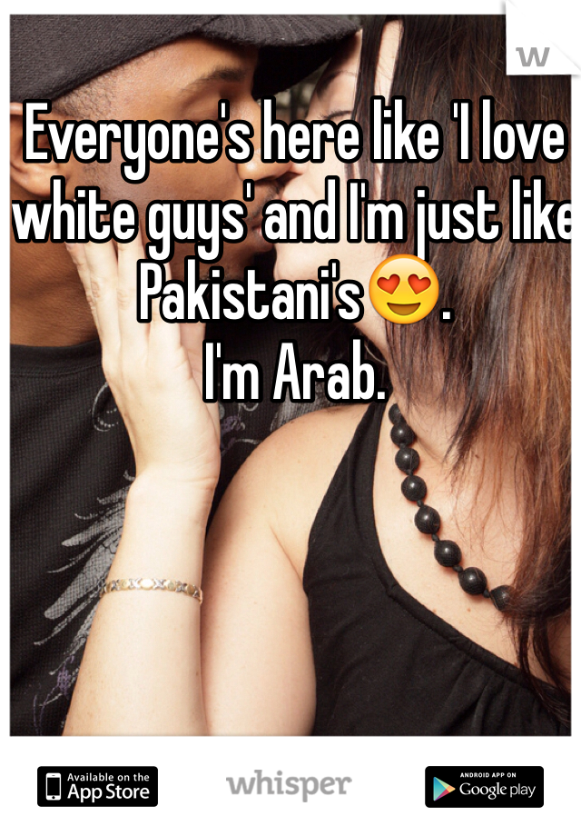 Everyone's here like 'I love white guys' and I'm just like Pakistani's😍. 
I'm Arab. 