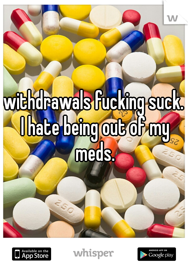 withdrawals fucking suck. I hate being out of my meds.