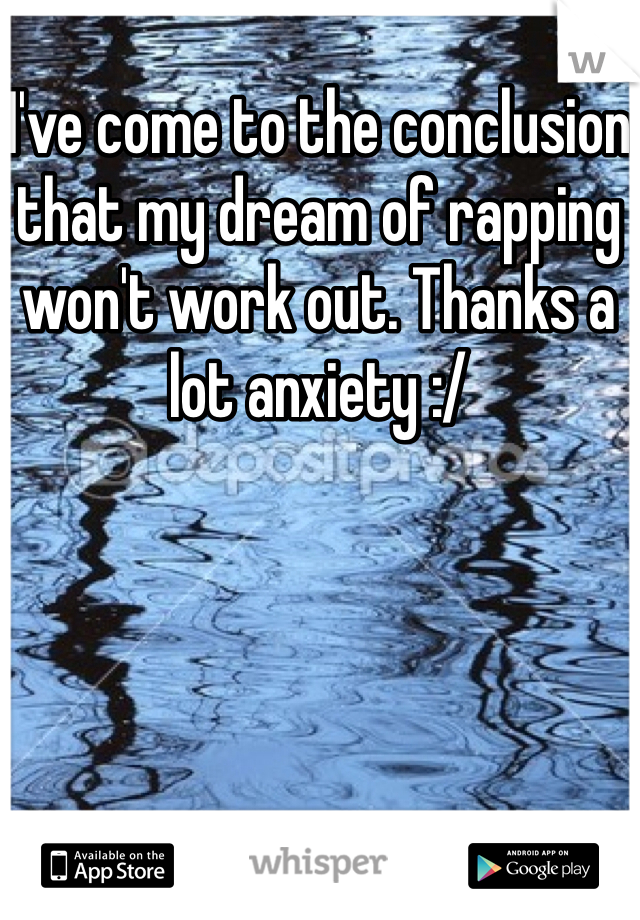 I've come to the conclusion that my dream of rapping won't work out. Thanks a lot anxiety :/