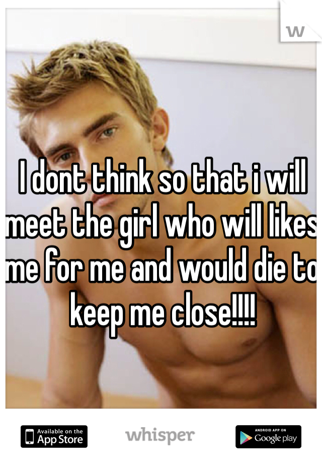 I dont think so that i will meet the girl who will likes me for me and would die to keep me close!!!! 