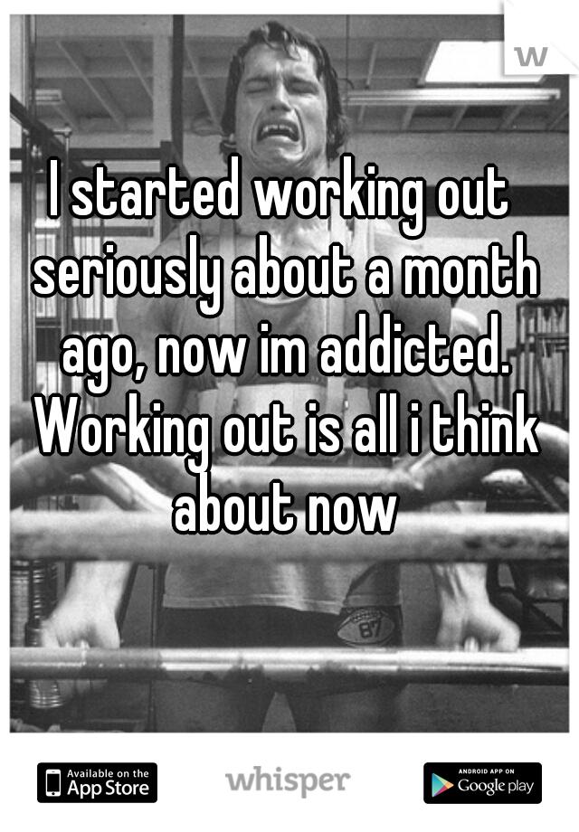 I started working out seriously about a month ago, now im addicted. Working out is all i think about now