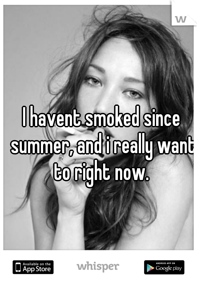 I havent smoked since summer, and i really want to right now. 